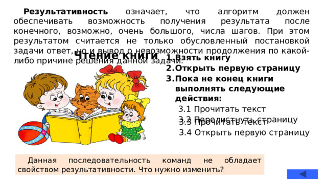 Результативность означает, что алгоритм должен обеспечивать возможность получения результата после конечного, возможно, очень большого, числа шагов. При этом результатом считается не только обусловленный постановкой задачи ответ, но и вывод о невозможности продолжения по какой-либо причине решения данной задачи. Чтение книги Взять книгу Открыть первую страницу Пока не конец книги выполнять следующие действия: 3.1 Прочитать текст 3.2 Перелистнуть страницу 3.3 Прочитать текст 3.4 Открыть первую страницу Данная последовательность команд не обладает свойством результативности. Что нужно изменить?  