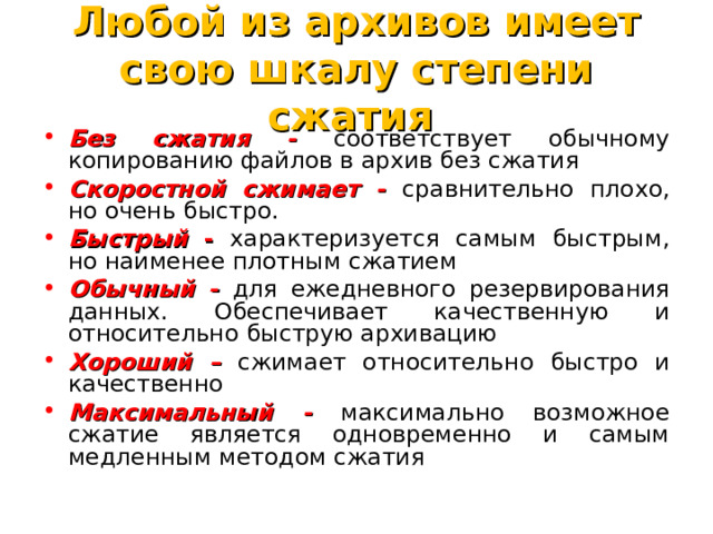 Любой из архивов имеет свою шкалу степени сжатия Без сжатия - соответствует обычному копированию файлов в архив без сжатия Скоростной сжимает - сравнительно плохо, но очень быстро. Быстрый  - характеризуется самым быстрым, но наименее плотным сжатием Обычный - для ежедневного резервирования данных. Обеспечивает качественную и относительно быструю архивацию Хороший – сжимает относительно быстро и качественно Максимальный - максимально возможное сжатие является одновременно и самым медленным методом сжатия 