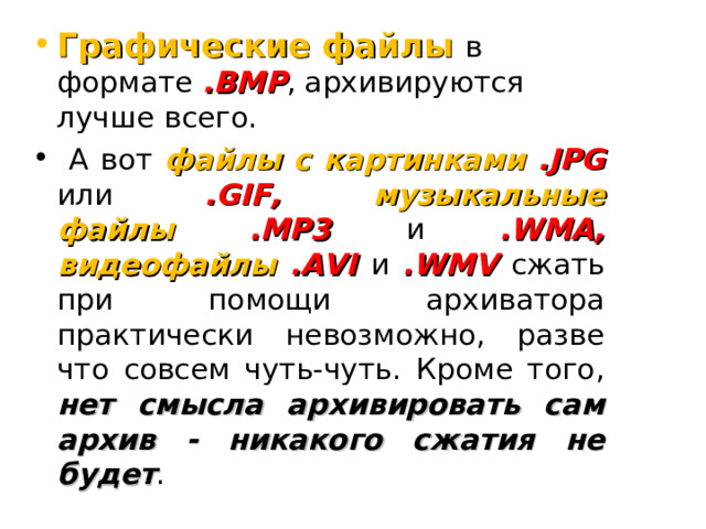 Графические файлы в формате .BMP , архивируются лучше всего.  А вот файлы с картинками .JPG или .GIF, музыкальные файлы .MP3 и .WMA, видеофайлы .AVI и .WMV сжать при помощи архиватора практически невозможно, разве что совсем чуть-чуть. Кроме того, нет смысла архивировать сам архив - никакого сжатия не будет .  