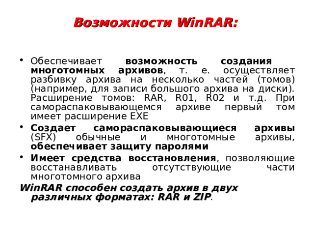 Возможности WinRAR:   Обеспечивает возможность создания многотомных архивов , т. е. осуществляет разбивку архива на несколько частей (томов) (например, для записи большого архива на диски). Расширение томов: RAR, R01, R02 и т.д. При самораспаковывающемся архиве первый том имеет расширение EXE Создает самораспаковывающиеся архивы (SFX) обычные и многотомные архивы, обеспечивает защиту паролями Имеет средства восстановления , позволяющие восстанавливать отсутствующие части многотомного архива WinRAR способен создать архив в двух различных форматах: RAR и ZIP . 