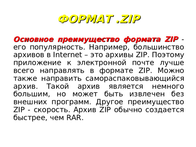 ФОРМАТ .ZIP Основное преимущество формата ZIP - его популярность. Например, большинство архивов в Internet – это архивы ZIP. Поэтому приложение к электронной почте лучше всего направлять в формате ZIP. Можно также направить самораспаковывающийся архив. Такой архив является немного большим, но может быть извлечен без внешних программ. Другое преимущество ZIP - скорость. Архив ZIP обычно создается быстрее, чем RAR. 