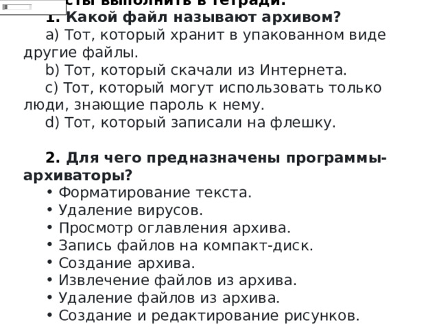 Тесты выполнить в тетради. 1.  Какой файл называют архивом?   Тот, который хранит в упакованном виде другие файлы.   Тот, который скачали из Интернета.   Тот, который могут использовать только люди, знающие пароль к нему.   Тот, который записали на флешку. 2.  Для чего предназначены программы-архиваторы?   Форматирование текста.   Удаление вирусов.   Просмотр оглавления архива.   Запись файлов на компакт-диск.   Создание архива.   Извлечение файлов из архива.   Удаление файлов из архива.   Создание и редактирование рисунков. 