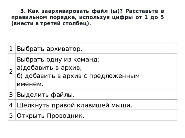 3.   Как заархивировать файл (ы)? Расставьте в правильном порядке, используя цифры от 1 до 5 (внести в третий столбец). 1 Выбрать архиватор. 2 Выбрать одну из команд:  а)добавить в архив;  б) добавить в архив с предложенным именем. 3 Выделить файлы. 4 Щелкнуть правой клавишей мыши. 5 Открыть Проводник. 