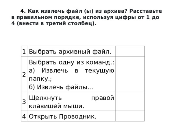 4.   Как извлечь файл (ы) из архива? Расставьте в правильном порядке, используя цифры от 1 до 4 (внести в третий столбец).  1 Выбрать архивный файл. 2 Выбрать одну из команд.:  а) Извлечь в текущую папку.;  б) Извлечь файлы... 3 Щелкнуть правой клавишей мыши. 4 Открыть Проводник. 