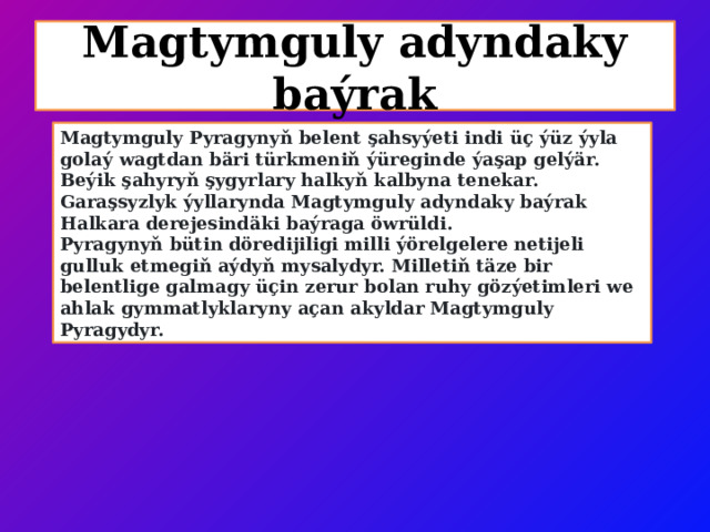 Magtymguly adyndaky baýrak Magtymguly Pyragynyň belent şahsyýeti indi üç ýüz ýyla golaý wagtdan bäri türkmeniň ýüreginde ýaşap gelýär. Beýik şahyryň şygyrlary halkyň kalbyna tenekar. Garaşsyzlyk ýyllarynda Magtymguly adyndaky baýrak Halkara derejesindäki baýraga öwrüldi. Pyragynyň bütin döredijiligi milli ýörelgelere netijeli gulluk etmegiň aýdyň mysalydyr. Milletiň täze bir belentlige galmagy üçin zerur bolan ruhy gözýetimleri we ahlak gymmatlyklaryny açan akyldar Magtymguly Pyragydyr. 