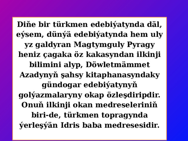 Diňe bir türkmen edebiýatynda däl, eýsem, dünýä edebiýatynda hem uly yz galdyran Magtymguly Pyragy heniz çagaka öz kakasyndan ilkinji bilimini alyp, Döwletmämmet Azadynyň şahsy kitaphanasyndaky gündogar edebiýatynyň golýazmalaryny okap özleşdiripdir. Onuň ilkinji okan medreseleriniň biri-de, türkmen topragynda ýerleşýän Idris baba medresesidir.   