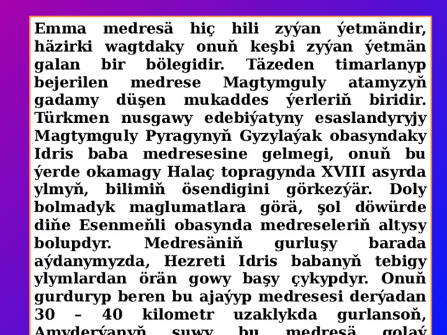 Emma medresä hiç hili zyýan ýetmändir, häzirki wagtdaky onuň keşbi zyýan ýetmän galan bir bölegidir. Täzeden timarlanyp bejerilen medrese Magtymguly atamyzyň gadamy düşen mukaddes ýerleriň biridir. Türkmen nusgawy edebiýatyny esaslandyryjy Magtymguly Pyragynyň Gyzylaýak obasyndaky Idris baba medresesine gelmegi, onuň bu ýerde okamagy Halaç topragynda XVIII asyrda ylmyň, bilimiň ösendigini görkezýär. Doly bolmadyk maglumatlara görä, şol döwürde diňe Esenmeňli obasynda medreseleriň altysy bolupdyr. Medresäniň gurluşy barada aýdanymyzda, Hezreti Idris babanyň tebigy ylymlardan örän gowy başy çykypdyr. Onuň gurduryp beren bu ajaýyp medresesi derýadan 30 – 40 kilometr uzaklykda gurlansoň, Amyderýanyň suwy bu medresä golaý gelmändir. Şol sebäpli medresä zyýan ýetmändir we onuň daş-töwereklerinde talyplar üçin hüjreler hem-de naharhanalar, kömekçi jaýlar bolupdyr. 