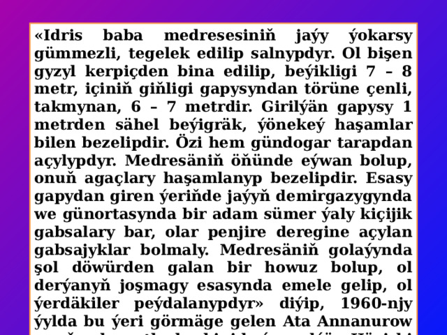 «Idris baba medresesiniň jaýy ýokarsy gümmezli, tegelek edilip salnypdyr. Ol bişen gyzyl kerpiçden bina edilip, beýikligi 7 – 8 metr, içiniň giňligi gapysyndan törüne çenli, takmynan, 6 – 7 metrdir. Girilýän gapysy 1 metrden sähel beýigräk, ýönekeý haşamlar bilen bezelipdir. Özi hem gündogar tarapdan açylypdyr. Medresäniň öňünde eýwan bolup, onuň agaçlary haşamlanyp bezelipdir. Esasy gapydan giren ýeriňde jaýyň demirgazygynda we günortasynda bir adam sümer ýaly kiçijik gabsalary bar, olar penjire deregine açylan gabsajyklar bolmaly. Medresäniň golaýynda şol döwürden galan bir howuz bolup, ol derýanyň joşmagy esasynda emele gelip, ol ýerdäkiler peýdalanypdyr» diýip, 1960-njy ýylda bu ýeri görmäge gelen Ata Annanurow onuň şol wagtky keşbini beýan edýär. Häzirki wagtda onuň keşbi biraz özgerip, howuz hem öňküsinden kiçelen görnüşdedir.  