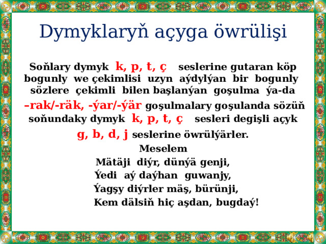 Dymyklaryň açyga öwrülişi Soňlary dymyk k, p, t, ç seslerine gutaran köp bogunly we çekimlisi uzyn aýdylýan bir bogunly sözlere çekimli bilen başlanýan goşulma ýa-da  – rak/-räk, -ýar/-ýär goşulmalary goşulanda sözüň soňundaky dymyk k, p, t, ç sesleri degişli açyk  g, b, d, j seslerine öwrülýärler. Meselem Mätäji diýr, dünýä genji,  Ýedi aý daýhan guwanjy,  Ýagşy diýrler mäş, bürünji,  Kem dälsiň hiç aşdan, bugdaý! 