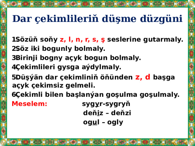 Dar çekimlileriň düşme düzgüni  Sözüň soňy z, l, n, r, s, ş seslerine gutarmaly.  Söz iki bogunly bolmaly.  Birinji bogny açyk bogun bolmaly.  Çekimlileri gysga aýdylmaly.  Düşýän dar çekimliniň öňünden z, d başga açyk çekimsiz gelmeli.  Çekimli bilen başlanýan goşulma goşulmaly. Meselem: syg y r-sygryň  deň i z – deňzi  og u l – ogly   