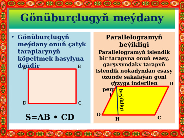 beýikligi Gönüburçlugyň meýdany Gönüburçlugyň meýdany onuň çatyk taraplarynyň köpeltmek hasylyna deňdir Parallelogramyň beýikligi Parallelogramyň islendik bir tarapyna onuň esasy, garşysyndaky tarapyň islendik nokadyndan esasy özünde sakalaýan göni çyzyga inderilen perpendikulýara onuň beýikligi diýilýär.      S=AB • CD B A A B D C D C H 