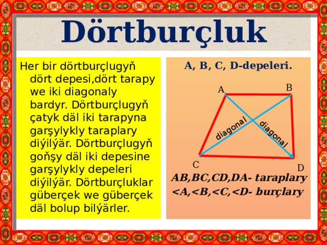 diagonal diagonal Dörtburçluk Her bir dörtburçlugyň dört depesi,dört tarapy we iki diagonaly bardyr. Dörtburçlugyň çatyk däl iki tarapyna garşylykly taraplary diýilýär. Dörtburçlugyň goňşy däl iki depesine garşylykly depeleri diýilýär. Dörtburçluklar güberçek we güberçek däl bolup bilýärler. A, B, С, D-depeleri. AB,BC,CD,DA- taraplary  B A C D 