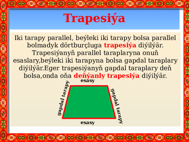 gapdal tarapy gapdal tarapy Trapesiýa Iki tarapy parallel, beýleki iki tarapy bolsa parallel bolmadyk dörtburçluga trapesiýa diýilýär. Trapesiýanyň parallel taraplaryna onuň esaslary,beýleki iki tarapyna bolsa gapdal taraplary diýilýär.Eger trapesiýanyň gapdal taraplary deň bolsa,onda oňa deňýanly trapesiýa diýilýär. esasy esasy 