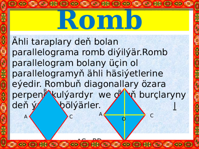 Romb Ähli taraplary deň bolan parallelograma romb diýilýär.Romb parallelogram bolany üçin ol parallelogramyň ähli häsiýetlerine eýedir. Rombuň diagonallary özara perpendikulýardyr we onuň burçlaryny deň ýarpa bölýärler.  AC BD B B A C С A O D D 