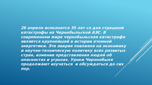 26 апреля исполнится 35 лет со дня страшной катастрофы на Чернобыльской АЭС. В современном мире чернобыльская катастрофа является крупнейшей в истории атомной энергетики. Эта авария повлияла на экономику и научно-техническую политику всех развитых стран, изменив представления людей об опасностях и угрозах. Уроки Черонобыля продолжают изучаться и обсуждаться до сих пор. 