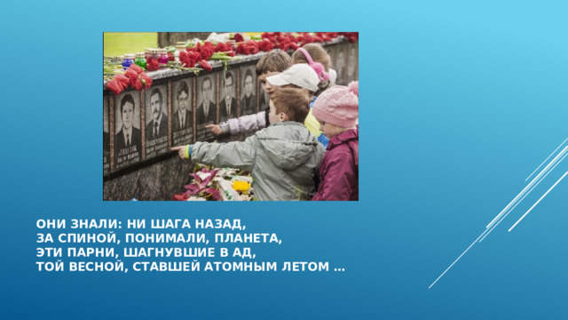 Они знали: ни шага назад,  за спиной, понимали, планета,  эти парни, шагнувшие в ад,  Той весной, ставшей атомным летом … 