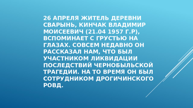 26 апреля житель деревни сварынь, Кинчак владимир Моисеевич (21.04 1957 г.р), вспоминает с грустью на глазах. Совсем недавно он рассказал нам, что был участником ликвидации последствий чернобыльской трагедии. на то время он был сотрудником дрогичинского ровд. 