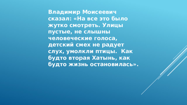 Владимир Моисеевич сказал: «На все это было жутко смотреть. Улицы пустые, не слышны человеческие голоса, детский смех не радует слух, умолкли птицы. Как будто вторая Хатынь, как будто жизнь остановилась». 