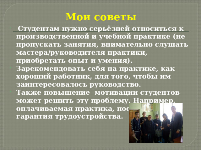 Мои советы  Студентам нужно серьёзней относиться к производственной и учебной практике (не пропускать занятия, внимательно слушать мастера/руководителя практики, приобретать опыт и умения). Зарекомендовать себя на практике, как хороший работник, для того, чтобы им заинтересовалось руководство. Также повышение мотивации студентов может решить эту проблему. Например, оплачиваемая практика, поощрения, гарантия трудоустройства. 