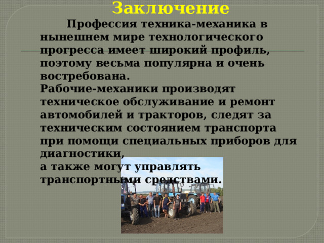Заключение  Профессия техника-механика в нынешнем мире технологического прогресса имеет широкий профиль, поэтому весьма популярна и очень востребована. Рабочие-механики производят техническое обслуживание и ремонт автомобилей и тракторов, следят за техническим состоянием транспорта при помощи специальных приборов для диагностики, а также могут управлять транспортными средствами. 