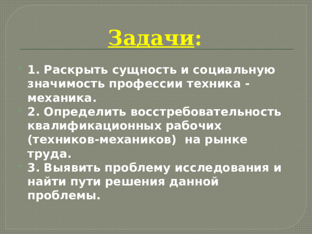 Задачи : 1. Раскрыть сущность и социальную значимость профессии техника -механика. 2. Определить восстребовательность квалификационных рабочих (техников-механиков) на рынке труда. 3. Выявить проблему исследования и найти пути решения данной проблемы.  