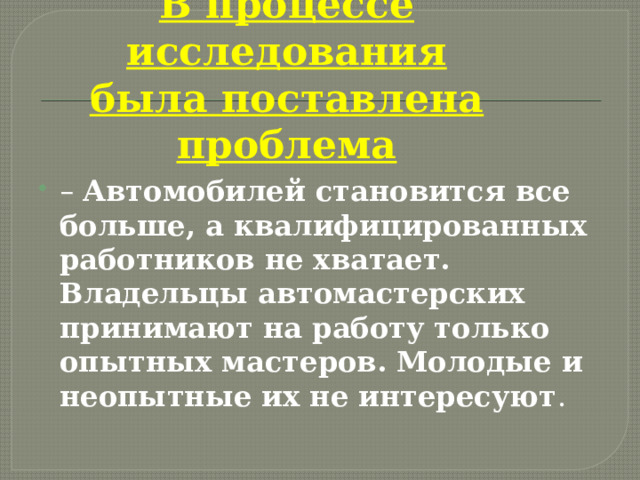     В процессе исследования была поставлена проблема – Автомобилей становится все больше, а квалифицированных работников не хватает. Владельцы автомастерских принимают на работу только опытных мастеров. Молодые и неопытные их не интересуют . 