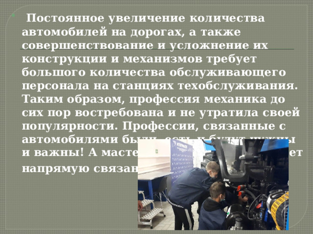  Постоянное увеличение количества автомобилей на дорогах, а также совершенствование и усложнение их конструкции и механизмов требует большого количества обслуживающего персонала на станциях техобслуживания. Таким образом, профессия механика до сих пор востребована и не утратила своей популярности. Профессии, связанные с автомобилями были, есть и будут нужны и важны! А мастерство специалиста будет напрямую связанно с его заработком . 