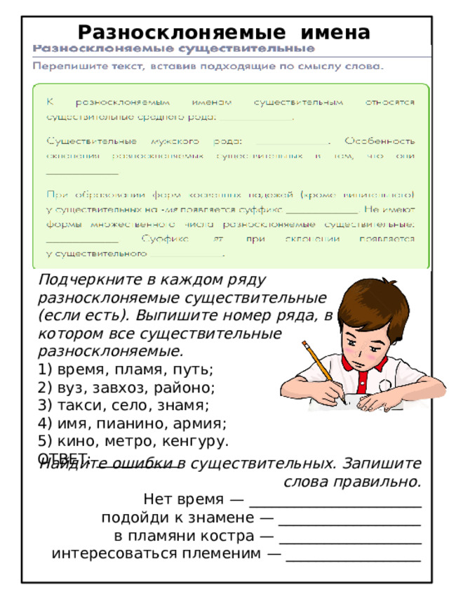 Разносклоняемые имена существительные 3 Подчеркните в каждом ряду разносклоняемые существительные (если есть). Выпишите номер ряда, в котором все существительные разносклоняемые. 1) время, пламя, путь; 2) вуз, завхоз, районо; 3) такси, село, знамя; 4) имя, пианино, армия; 5) кино, метро, кенгуру. ОТВЕТ: ___________ Найдите ошибки в существительных. Запишите слова правильно. Нет время — _______________________ подойди к знамене — ___________________ в пламяни костра — ___________________ интересоваться племеним — __________________ 