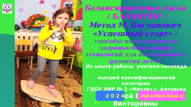 Балансировочная доска / БАЛАНСИР / Метод М. Богданович «Успешный старт» - способы инновационных здоровьесберегающих технологий для всестороннего развития детей Из опыта работы учителя-логопеда высшей квалификационной категории ГДОУ ЛНР № 2 «Мечта» г. Алчевска Лисовой Виктории Викторовны Owl school Sowa Li  2 0 2 4 г. 