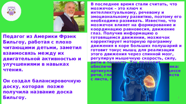В последнее время стали считать, что мозжечок – это ключ к интеллектуальному, речевому и эмоциональному развитию, поэтому его необходимо развивать. Известно, что мозжечок влияет на формирование и координацию равновесия, движение глаз. Получив информацию о готовящемся движении, мозжечок корректирует моторную программу движения в коре больших полушарий и готовит тонус мышц для реализации этого движения через спинной мозг, регулируя мышечную скорость, силу, ритм и точность. Так проходит обеспечение всех движений человека: артикуляционного аппарата в процессе речи, глаз во время считывания текста с листа, пальцев при письме и т.д. Педагог из Америки Фрэнк Бильгоу, работая с плохо читающими детьми, заметил взаимосвязь между их двигательной активностью и улучшениями в навыках чтения.  Он создал балансировочную доску, которая позже получила название доска Бильгоу.  Часто упражнения на балансире называют мозжечковой стимуляцией.   