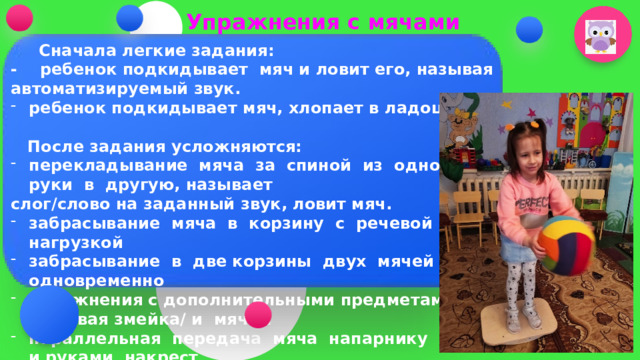 Упражнения с мячами  Сначала легкие задания: - ребенок подкидывает мяч и ловит его, называя автоматизируемый звук. ребенок подкидывает мяч, хлопает в ладоши   После задания усложняются: перекладывание мяча за спиной из одной руки в другую, называет слог/слово на заданный звук, ловит мяч. забрасывание мяча в корзину с речевой нагрузкой забрасывание в две корзины двух мячей одновременно упражнения с дополнительными предметами /розовая змейка/ и мячом параллельная передача мяча напарнику прямо и руками накрест       