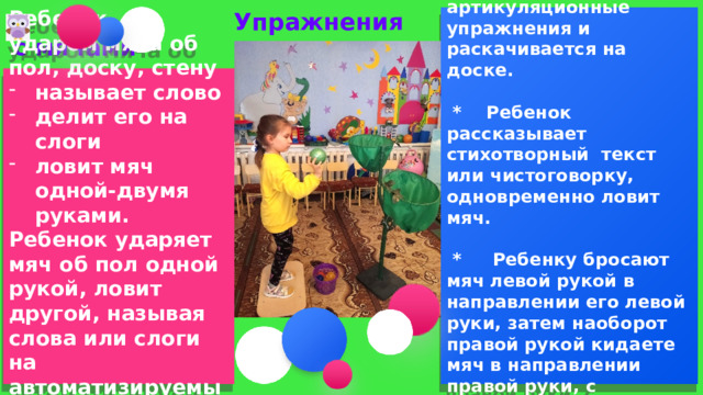 * Ребенок одновременно выполняет артикуляционные упражнения и раскачивается на доске.  Упражнения с мячами   * Ребенок рассказывает стихотворный текст или чистоговорку, одновременно ловит мяч.   * Ребенку бросают мяч левой рукой в направлении его левой руки, затем наоборот правой рукой кидаете мяч в направлении правой руки, с проговариванием речевого материала.   Ребенок с ударом мяча об пол, доску, стену называет слово делит его на слоги ловит мяч одной-двумя руками. Ребенок ударяет мяч об пол одной рукой, ловит другой, называя слова или слоги на автоматизируемый звук.    