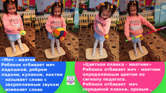       «Цветная планка – маятник» Ребенок отбивает мяч - маятник определенным цветом по сигналу педагога. Ребенок отбивает мяч серединой планки, правым , левым концом планки.        «Мяч – маятник» Ребенок отбивает мяч ладошкой, ребром ладони, кулаком, локтем называет слово с закрепляемым звуком изменяет слово согласовывает существительное с числительным    