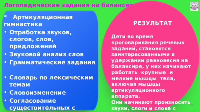 Логопедические задания на балансире:   * Артикуляционная гимнастика  Отработка звуков, слогов, слов, предложений Звуковой анализ слов Грамматические задания Словарь по лексическим темам Словоизменение Согласование существительных с числительными Дифференциация звуков Проговаривание чистоговорок РЕЗУЛЬТАТ   Дети во время проговаривания речевых заданий, становятся заинтересованными в удержании равновесия на балансире, у них начинают работать крупные и мелкие мышцы тела, включая мышцы артикуляционного аппарата. Они начинают произносить звуки, слоги и слова с более четкими артикуляциями и более осознанно, включается контроль.  