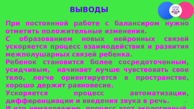 ВЫВОДЫ  При постоянной работе с балансиром нужно отметить положительные изменения. С образованием новых нейронных связей ускоряется процесс взаимодействия и развития межполушарных связей ребенка. Ребенок становится более сосредоточенным, усидчивым, начинает лучше чувствовать свое тело, легче ориентируется в пространстве, хорошо держит равновесие. Ускоряется процесс автоматизации, дифференциации и введения звука в речь. И что немаловажно, процесс этот экологичный, здоровьесберегающий и эффективный.  