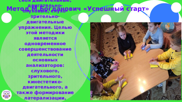 л Метод М.Богданович «Успешный старт» Коррекционная программа включает в себя двигательные, двигательно-слуховые, слухо-зрительно-двигательные упражнения. Целью этой методики является одновременное совершенствование деятельности основных анализаторов: слухового, зрительного, кинестетико-двигательного, а также формирование латерализации, ориентировки в схеме тела и в пространстве, что в дальнейшем станет основой для овладения навыками чтения и письма   