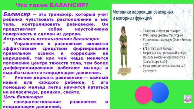 Что такое БАЛАНСИР? Балансир  — это тренажёр, который учит ребёнка чувствовать расположение и вес тела, контролировать равновесие. Он представляет собой неустойчивую поверхность и сделан из дерева. Актуальность использования балансира: * Упражнения в равновесии являются эффективным средством формирования правильной осанки и коррекции её нарушений, так как чем чаще меняется положение центра тяжести тела, тем более дифференцированно работают мышцы и вырабатывается координация движения. * Умение держать равновесие — важный навык для каждого ребёнка. С его помощью малыш легко научится кататься на велосипеде, роликах, скейте. Цель балансира: * совершенствование равновесия и координации движений, * укрепление мышц тазобедренного сустава и голеностопной части, * развитие двигательной и эмоциональной активности.  