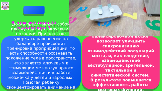   В чем же польза балансира ?   Доска представляет собой плоскую доску с округлыми ножками. При попытке удержать равновесие на балансире происходит тренировка проприоцепции, то есть способности осознавать положение тела в пространстве, что является ключевым в стимуляции межполушарного взаимодействия и в работе мозжечка у детей и взрослых. Помогая ребенку сконцентрировать внимание на себе и своих действиях, мы напрямую влияем на процессы речи и мышлении. Выполнение различных упражнений на балансировочной доске позволяет улучшить синхронизацию взаимодействий полушарий мозга, и, как следствие, взаимодействие вестибулярной, зрительной, тактильной и кинестетической систем. В результате повышается эффективность работы мозговых функций, связанных с процессом обучения.  