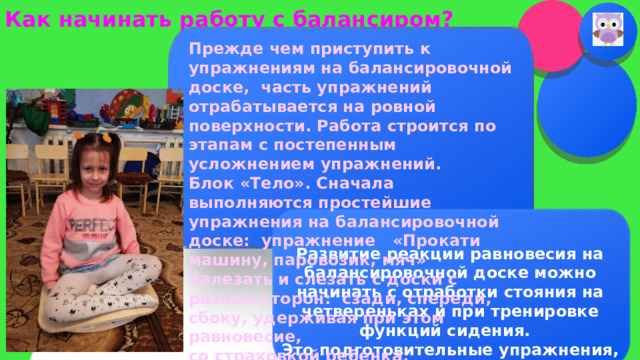 Как начинать работу с балансиром? Прежде чем приступить к упражнениям на балансировочной доске, часть упражнений отрабатывается на ровной поверхности. Работа строится по этапам с постепенным усложнением упражнений. Блок «Тело». Сначала выполняются простейшие упражнения на балансировочной доске: упражнение «Прокати машину, паровозик, мяч» Залезать и слезать с доски с разных сторон: сзади, спереди, сбоку, удерживая при этом равновесие, со страховкой ребенка.    И  Развитие реакции равновесия на балансировочной доске можно начинать с отработки стояния на четвереньках и при тренировке функций сидения. Это подготовительные упражнения, которые вырабатывают вертикальную позу, помогают в овладении навыками самостоятельного сидения и защитную реакцию рук.  