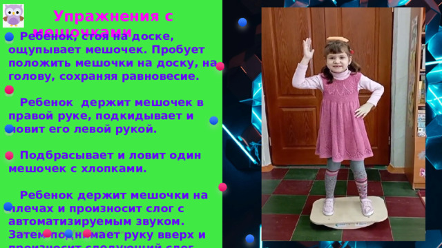  Упражнения с мешочками  Ребенок, стоя на доске, ощупывает мешочек. Пробует положить мешочки на доску, на голову, сохраняя равновесие.   Ребенок держит мешочек в правой руке, подкидывает и ловит его левой рукой.    Подбрасывает и ловит один мешочек с хлопками.   Ребенок держит мешочки на плечах и произносит слог с автоматизируемым звуком. Затем поднимает руку вверх и произносит следующий слог.   Мешочек кидают ребенку. Он принимает их от взрослого или ребенка правой , левой или обеими руками.   