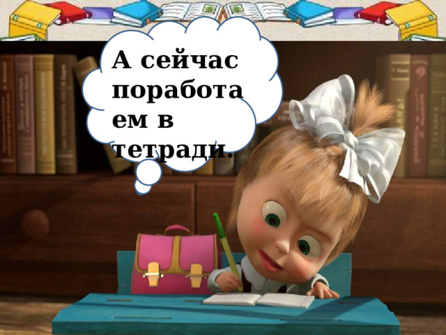 А сейчас поработаем в тетради. 