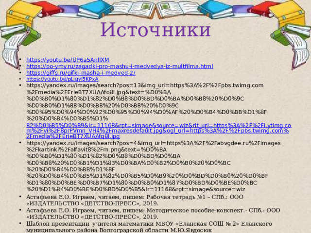 Источники https://youtu.be/UP6a5AnIlXM https://po-ymy.ru/zagadki-pro-mashu-i-medvedya-iz-multfilma.html https://giffs.ru/gifki-masha-i-medved-2/ https://youtu.be/pLjgyJ5KPxA https://yandex.ru/images/search?pos=13&img_url=https%3A%2F%2Fpbs.twimg.com%2Fmedia%2FErieBT7XUAAfq8I.jpg&text=%D0%BA%D0%B0%D1%80%D1%82%D0%B8%D0%BD%D0%BA%D0%B8%20%D0%9C%D0%B0%D1%88%D0%B8%20%D0%B8%20%D0%9C%D0%95%D0%94%D0%92%D0%95%D0%94%D0%AF%20%D0%B4%D0%BB%D1%8F%20%D0%B4%D0%B5%D1% 82%D0%B5%D0%B9&lr=11168&rpt=simage&source=wiz&rlt_url=https%3A%2F%2Fi.ytimg.com%2Fvi%2F8prPVmn_VH4%2Fmaxresdefault.jpg&ogl_url=https%3A%2F%2Fpbs.twimg.com%2Fmedia%2FErieBT7XUAAfq8I.jpg https://yandex.ru/images/search?pos=4&img_url=https%3A%2F%2Fabvgdee.ru%2Fimages%2Fkartinki%2Falfavit8%2Fm.png&text=%D0%BA%D0%B0%D1%80%D1%82%D0%B8%D0%BD%D0%BA%D0%B8%20%D0%B1%D1%83%D0%BA%D0%B2%D0%B0%20%D0%BC%20%D0%B4%D0%BB%D1%8F%20%D0%B4%D0%B5%D1%82%D0%B5%D0%B9%20%D0%BD%D0%B0%20%D0%BF%D1%80%D0%BE%D0%B7%D1%80%D0%B0%D1%87%D0%BD%D0%BE%D0%BC%20%D1%84%D0%BE%D0%BD%D0%B5&lr=11168&rpt=simage&source=wiz Астафьева Е.О. Играем, читаем, пишем: Рабочая тетрадь №1 – СПб.: ООО «ИЗДАТЕЛЬСТВО «ДЕТСТВО-ПРЕСС», 2019. Астафьева Е.О. Играем, читаем, пишем: Методическое пособие-конспект.- СПб.: ООО «ИЗДАТЕЛЬСТВО «ДЕТСТВО-ПРЕСС», 2019. Шаблон презентации учителя математики МБОУ «Еланская СОШ № 2» Еланского муниципального района Волгоградской области М.Ю.Явдосюк 