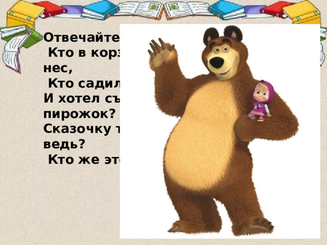 Отвечайте на вопрос:  Кто в корзине Машу нес,  Кто садился на пенёк И хотел съесть пирожок? Сказочку ты знаешь ведь?  Кто же это был? …   Отгадайте загадку. В слове Медведь выделите первый звук. [Мь]  
