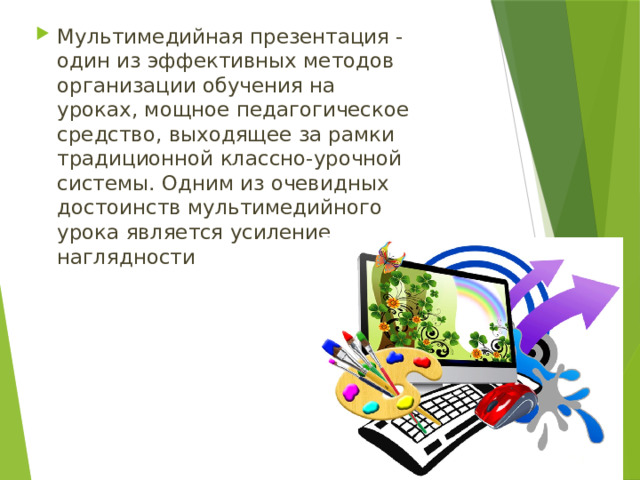 Мультимедийная презентация - один из эффективных методов организации обучения на уроках, мощное педагогическое средство, выходящее за рамки традиционной классно-урочной системы. Одним из очевидных достоинств мультимедийного урока является усиление наглядности 