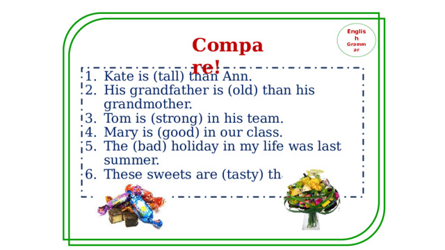 English Grammar Compare! Kate is (tall) than Ann. His grandfather is (old) than his grandmother. Tom is (strong) in his team. Mary is (good) in our class. The (bad) holiday in my life was last summer. These sweets are (tasty) than those ones. 
