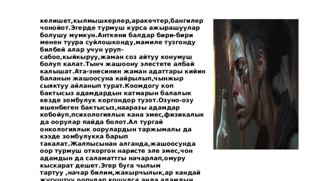 келишет,кылмышкерлер,аракечтер,бангилер чонойот.Эгерде турмуш курса ажырашуулар болушу мумкун.Анткени балдар бири-бири менен туура суйлошконду,мамиле тузгонду билбей алар учун уруп-сабоо,кыйкыруу,жаман соз айтуу конумуш болуп калат.Тынч жашоону элестете албай калышат.Ата-энесинин жаман адаттары кийин баланын жашоосуна кайрылып,чынжыр сыяктуу айланып турат.Коомдогу коп бактысыз адамдардын катмарын балалык кезде зомбулук коргондор тузот.Озуно-озу ишенбеген бактысыз,нааразы адамдар кобойуп,психологиялык кана эмес,физикалык да оорулар пайда болот.Ал тургай онкологиялык оорулардын таржымалы да кээде зомбулукка барып такалат.Жалпысынан алганда,жашоосунда оор турмуш откоргон наристе эле эмес,чон адамдын да саламаттгы начарлап,омуру кыскарат дешет.Эгер буга чылым тартуу ,начар билим,жакырчылык,ар кандай жугуштуу оорулар кошулса,анда адамдын клеткалары тез эле картайып,ДНКсы озгорорун ньюйорктук илимпоздор да белгилешти.  Уйго тапшырма: Зордук зомбулук кайда алып барат? деген темада эссе жазуу 
