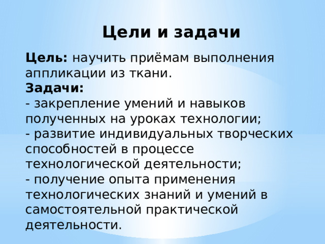 Цели и задачи Цель: научить приёмам выполнения аппликации из ткани.  Задачи:  - закрепление умений и навыков полученных на уроках технологии;  - развитие индивидуальных творческих способностей в процессе технологической деятельности;  - получение опыта применения технологических знаний и умений в самостоятельной практической деятельности. 