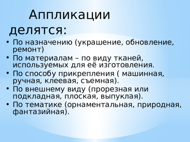  Аппликации делятся: По назначению (украшение, обновление, ремонт) По материалам – по виду тканей, используемых для её изготовления. По способу прикрепления ( машинная, ручная, клеевая, съемная). По внешнему виду (прорезная или подкладная, плоская, выпуклая). По тематике (орнаментальная, природная, фантазийная). 