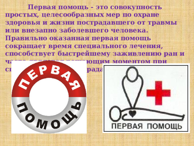  Первая помощь - это совокупность простых, целесообразных мер по охране здоровья и жизни пострадавшего от травмы или внезапно заболевшего человека. Правильно оказанная первая помощь сокращает время специального лечения, способствует быстрейшему заживлению ран и часто является решающим моментом при спасении жизни пострадавшего. 