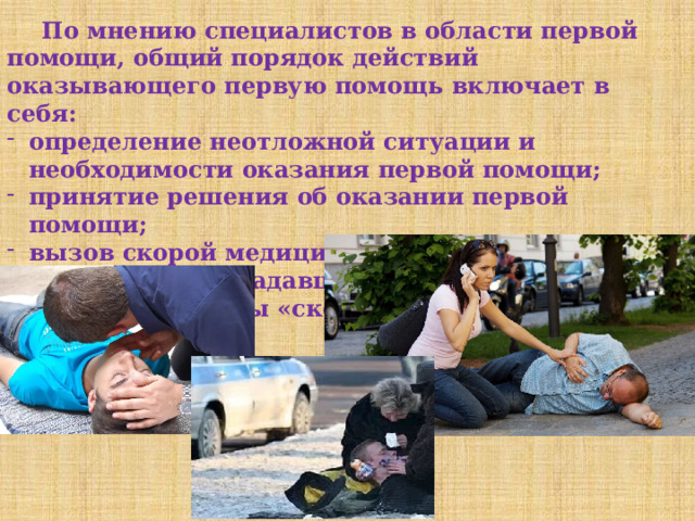  По мнению специалистов в области первой помощи, общий порядок действий оказывающего первую помощь включает в себя: определение неотложной ситуации и необходимости оказания первой помощи; принятие решения об оказании первой помощи; вызов скорой медицинской помощи; - оказание пострадавшему первой помощи до прибытия бригады «скорой помощи». 